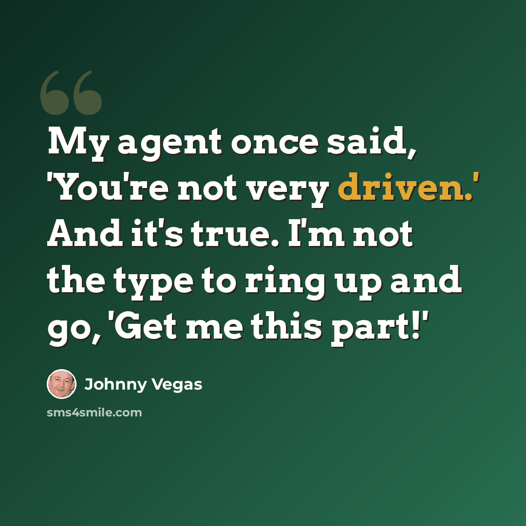 “My agent once said, 'You're not very driven.' And it's true. I'm not the type to ring up and go, 'Get me this part!'” quote by Johnny Vegas