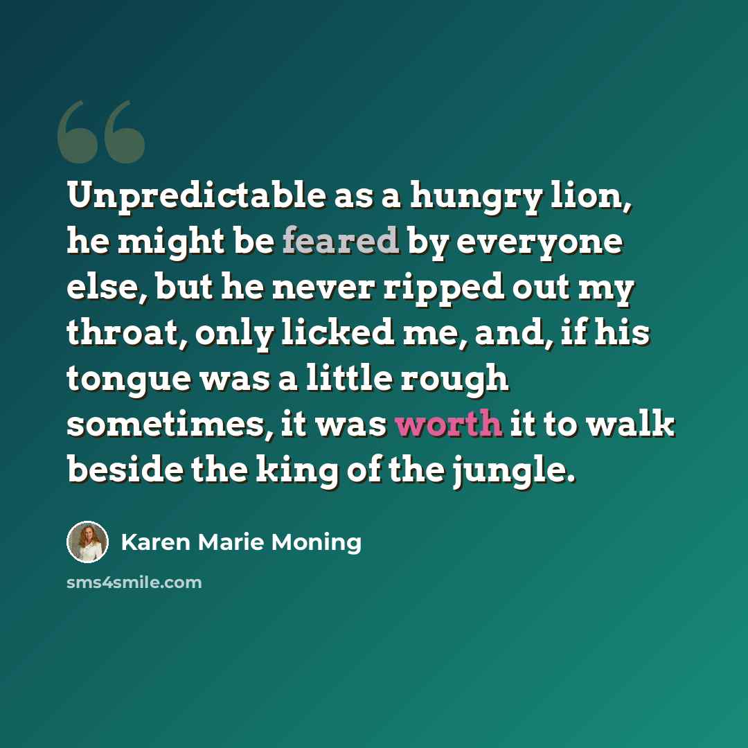 “Unpredictable as a hungry lion, he might be feared by everyone else, but he never ripped out my throat, only licked me, and, if his tongue was a little rough sometimes, it was worth it to walk beside the king of the jungle.” quote by Karen Marie Moning