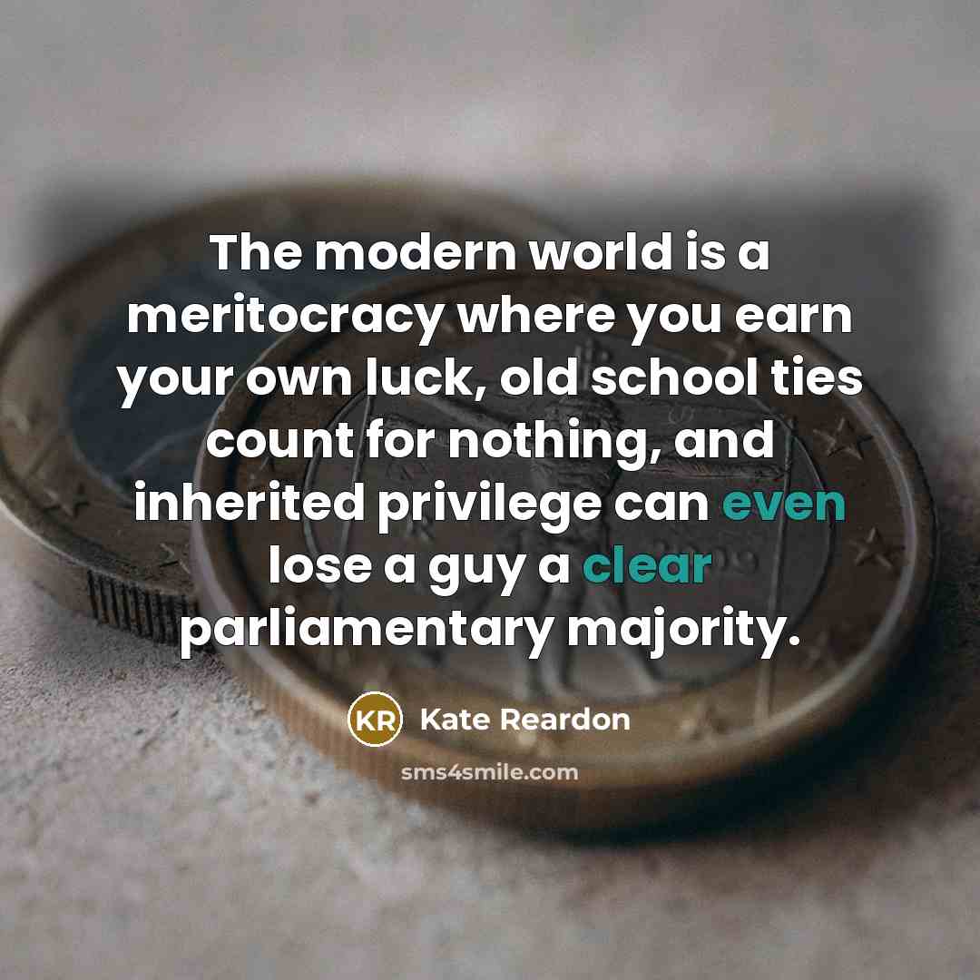 “The modern world is a meritocracy where you earn your own luck, old school ties count for nothing, and inherited privilege can even lose a guy a clear parliamentary majority.” quote by Kate Reardon