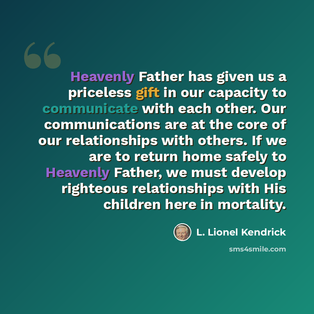 “Heavenly Father has given us a priceless gift in our capacity to communicate with each other. Our communications are at the core of our relationships with others. If we are to return home safely to Heavenly Father, we must develop righteous relationships with His children here in mortality.” quote by L. Lionel Kendrick