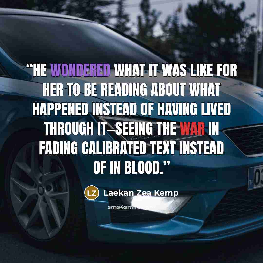 “He wondered what it was like for her to be reading about what happened instead of having lived through it—seeing the war in fading calibrated text instead of in blood.” quote by Laekan Zea Kemp