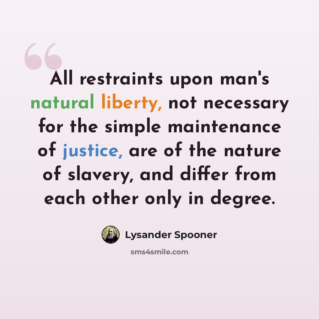 “All restraints upon man's natural liberty, not necessary for the simple maintenance of justice, are of the nature of slavery, and differ from each other only in degree.” quote by Lysander Spooner