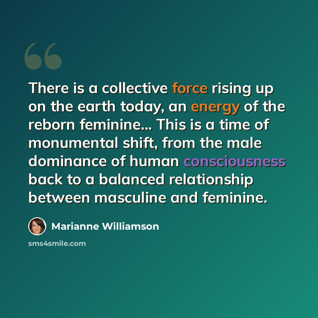 “There is a collective force rising up on the earth today, an energy of the reborn feminine... This is a time of monumental shift, from the male dominance of human consciousness back to a balanced relationship between masculine and feminine.” quote by Marianne Williamson