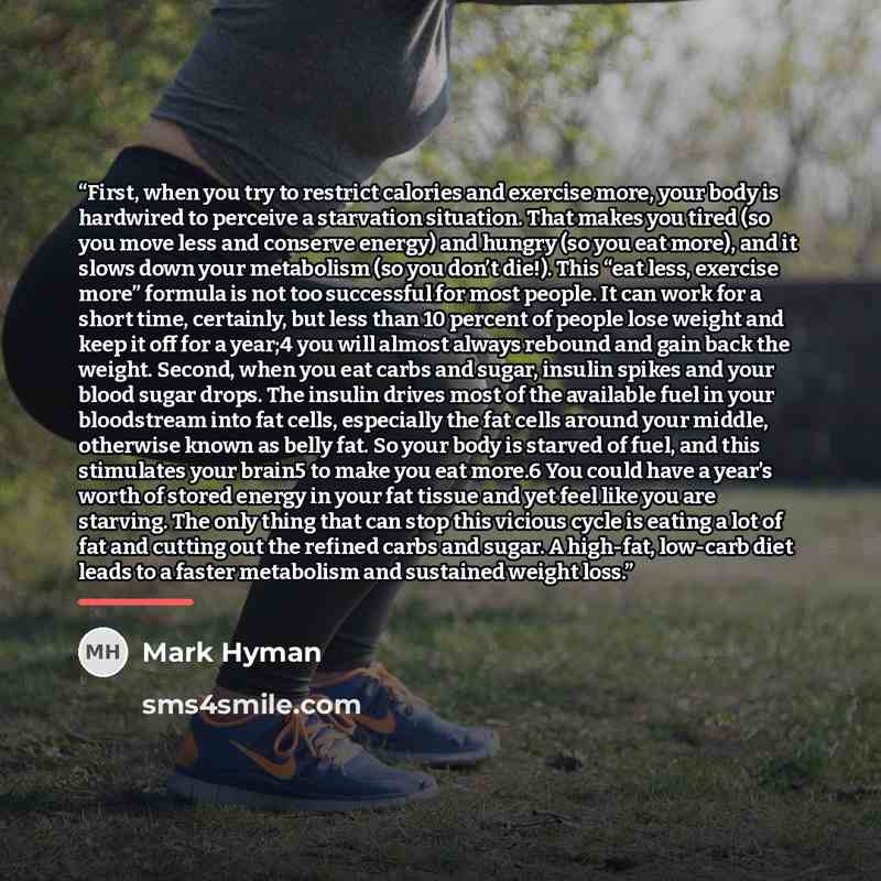 “First, when you try to restrict calories and exercise more, your body is hardwired to perceive a starvation situation. That makes you tired (so you move less and conserve energy) and hungry (so you eat more), and it slows down your metabolism (so you don’t die!). This “eat less, exercise more”…” quote by Mark Hyman