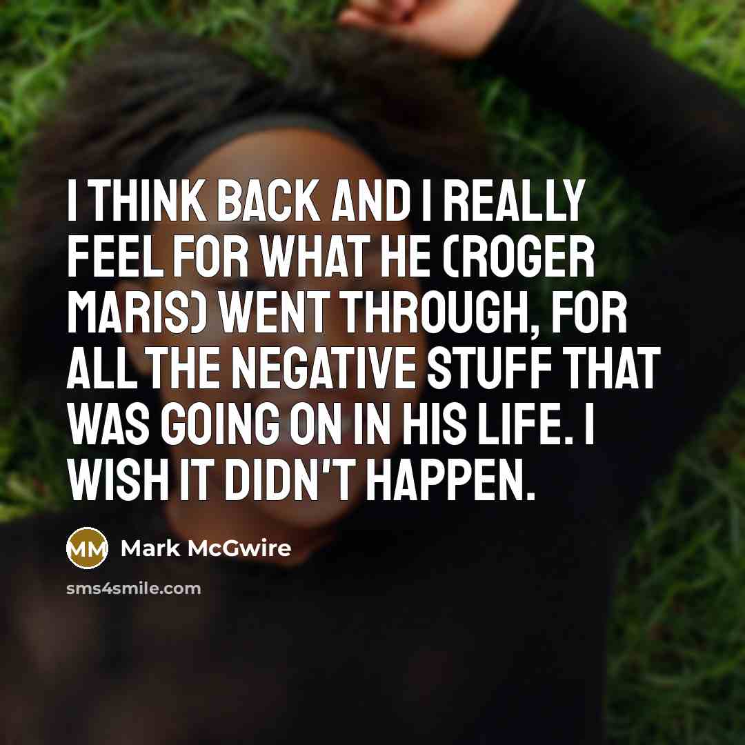 “I think back and I really feel for what he (Roger Maris) went through, for all the negative stuff that was going on in his life. I wish it didn't happen.” quote by Mark McGwire