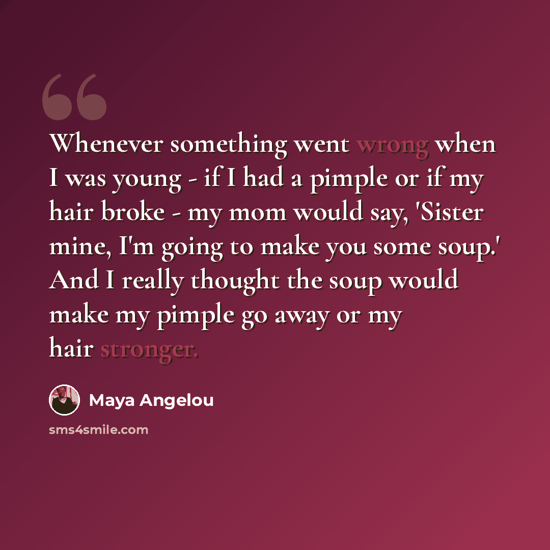 “Whenever something went wrong when I was young - if I had a pimple or if my hair broke - my mom would say, 'Sister mine, I'm going to make you some soup.' And I really thought the soup would make my pimple go away or my hair stronger.” quote by Maya Angelou