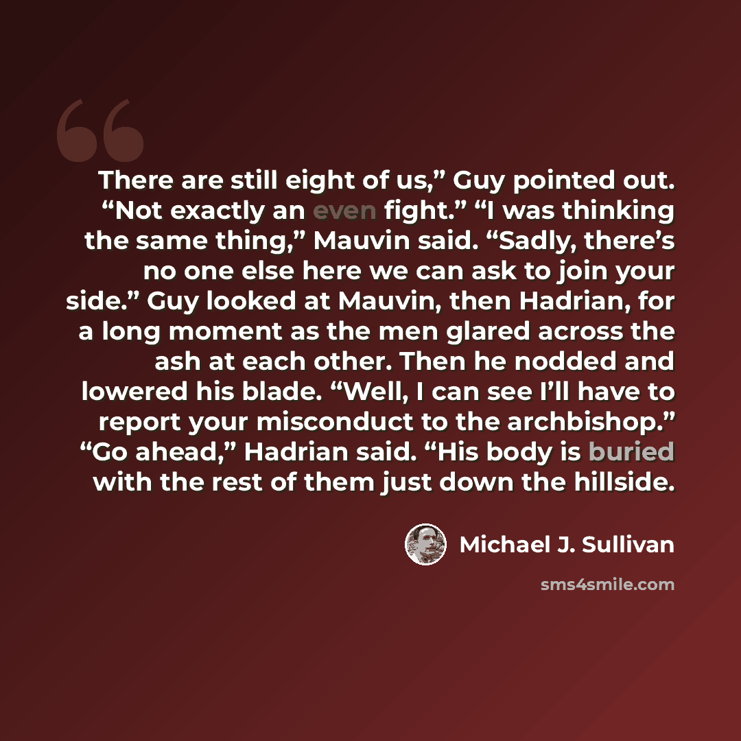 “There are still eight of us,” Guy pointed out. “Not exactly an even fight.” “I was thinking the same thing,” Mauvin said. “Sadly, there’s no one else here we can ask to join your side.” Guy looked at Mauvin, then Hadrian, for a long moment as the men glared across the ash at each other. Then he…” quote by Michael J. Sullivan