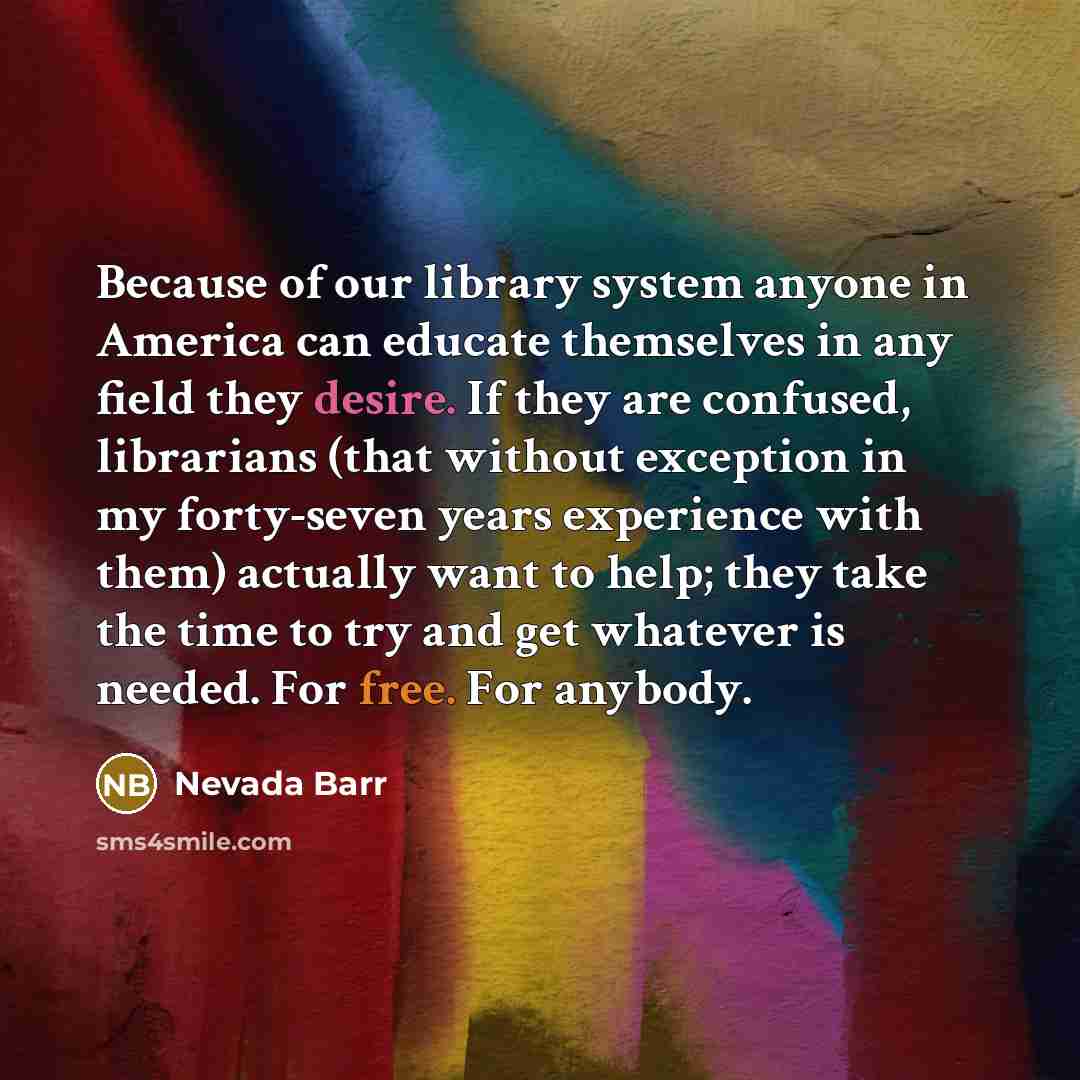 “Because of our library system anyone in America can educate themselves in any field they desire. If they are confused, librarians (that without exception in my forty-seven years experience with them) actually want to help; they take the time to try and get whatever is needed. For free. For anybody.” quote by Nevada Barr