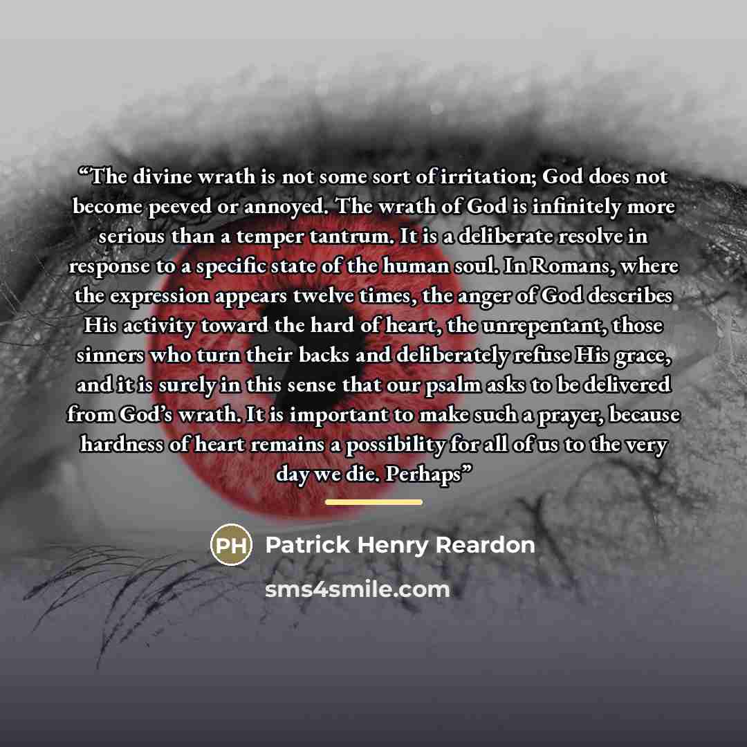 “The divine wrath is not some sort of irritation; God does not become peeved or annoyed. The wrath of God is infinitely more serious than a temper tantrum. It is a deliberate resolve in response to a specific state of the human soul. In Romans, where the expression appears twelve times, the anger…” quote by Patrick Henry Reardon
