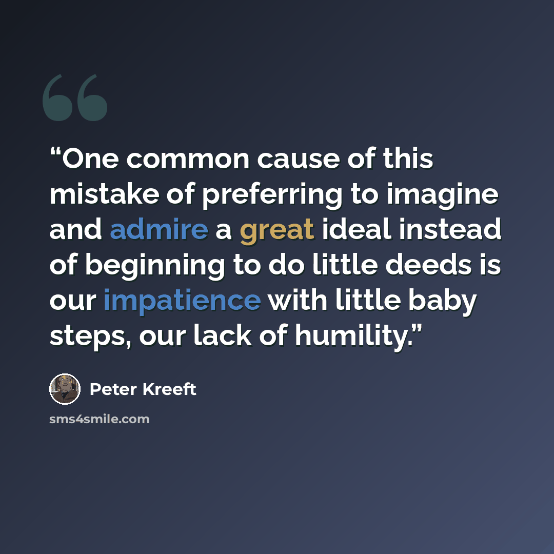 “One common cause of this mistake of preferring to imagine and admire a great ideal instead of beginning to do little deeds is our impatience with little baby steps, our lack of humility.” quote by Peter Kreeft
