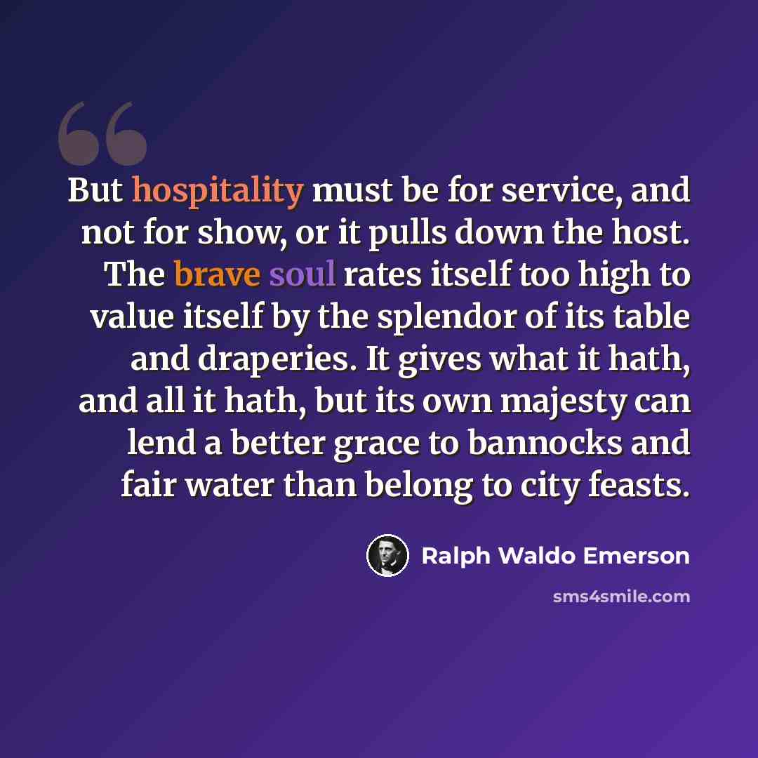 “But hospitality must be for service, and not for show, or it pulls down the host. The brave soul rates itself too high to value itself by the splendor of its table and draperies. It gives what it hath, and all it hath, but its own majesty can lend a better grace to bannocks and fair water than…” quote by Ralph Waldo Emerson