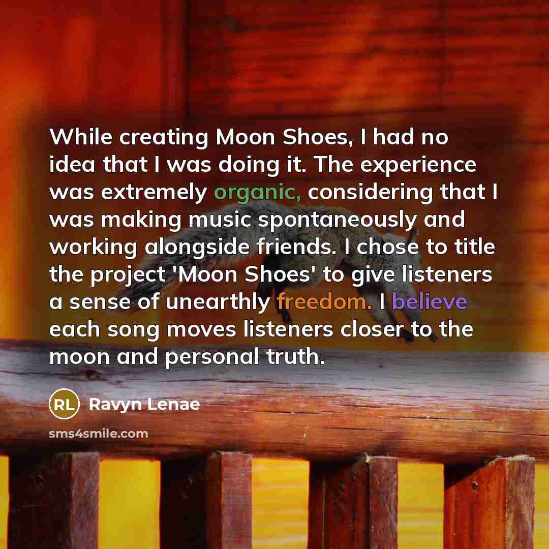 “While creating Moon Shoes, I had no idea that I was doing it. The experience was extremely organic, considering that I was making music spontaneously and working alongside friends. I chose to title the project 'Moon Shoes' to give listeners a sense of unearthly freedom. I believe each song moves…” quote by Ravyn Lenae