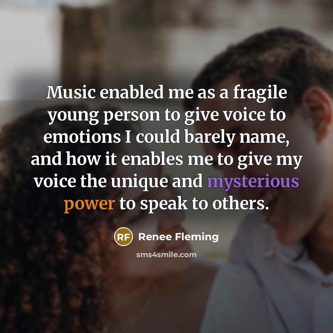 “Music enabled me as a fragile young person to give voice to emotions I could barely name, and how it enables me to give my voice the unique and mysterious power to speak to others.” quote by Renee Fleming