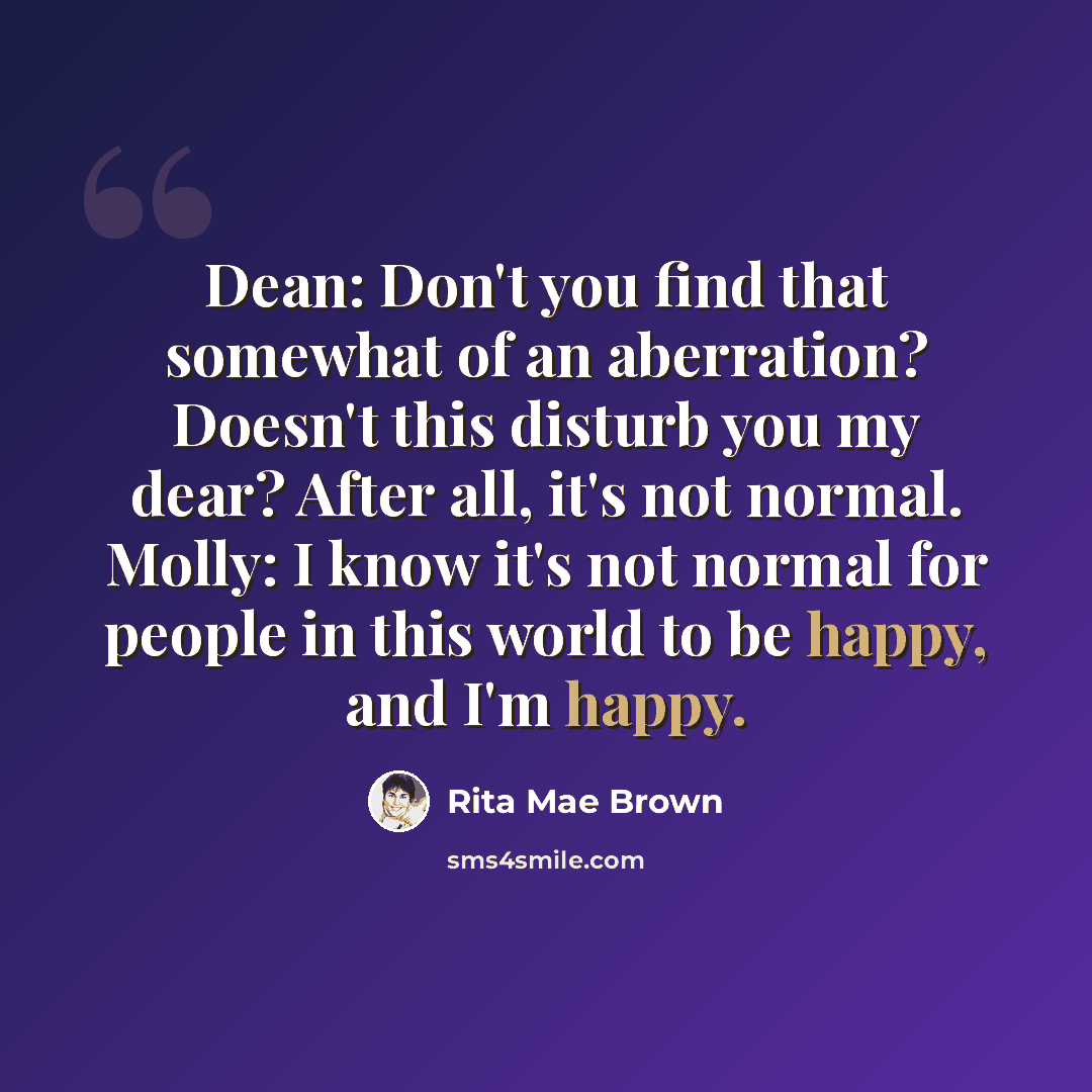 “Dean: Don't you find that somewhat of an aberration? Doesn't this disturb you my dear? After all, it's not normal. Molly: I know it's not normal for people in this world to be happy, and I'm happy.” quote by Rita Mae Brown