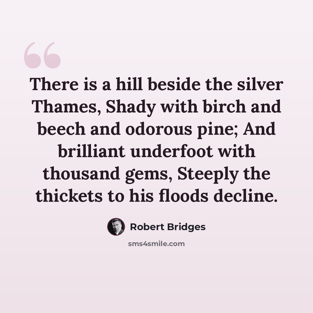 “There is a hill beside the silver Thames, Shady with birch and beech and odorous pine; And brilliant underfoot with thousand gems, Steeply the thickets to his floods decline.” quote by Robert Bridges