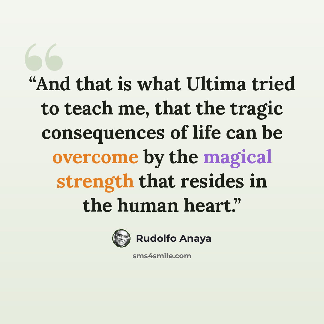 “And that is what Ultima tried to teach me, that the tragic consequences of life can be overcome by the magical strength that resides in the human heart.” quote by Rudolfo Anaya