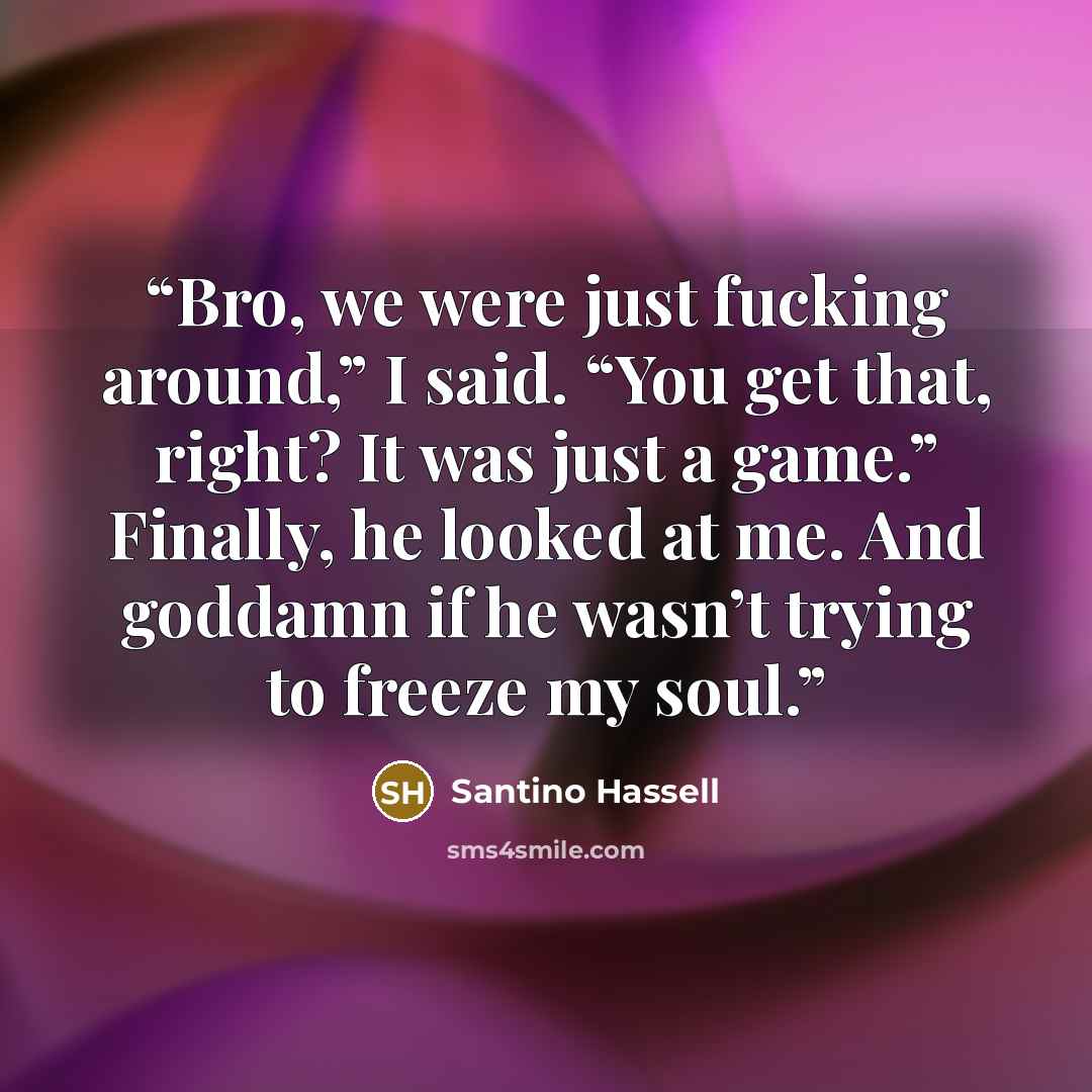 “Bro, we were just fucking around,” I said. “You get that, right? It was just a game.” Finally, he looked at me. And goddamn if he wasn’t trying to freeze my soul.” quote by Santino Hassell