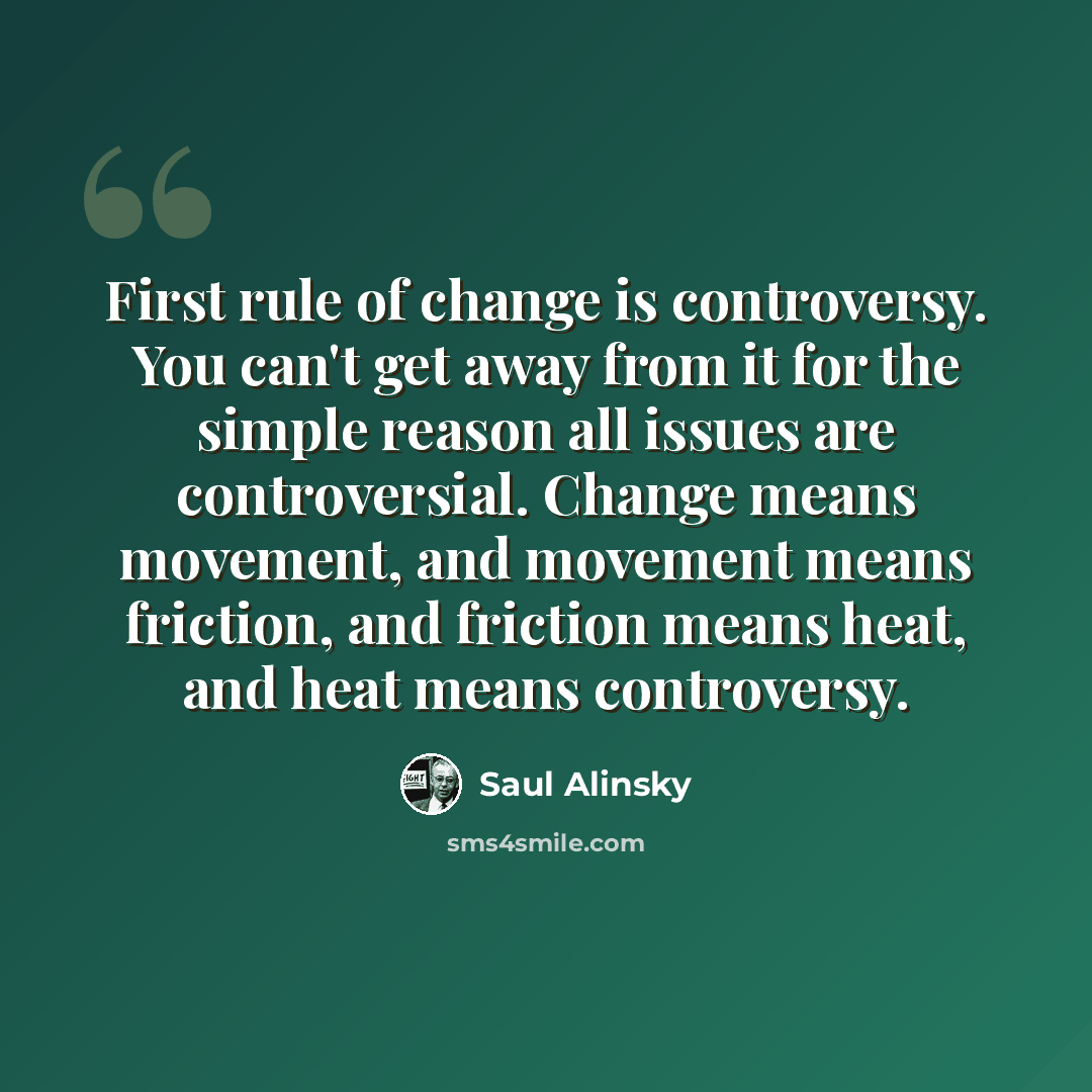 “First rule of change is controversy. You can't get away from it for the simple reason all issues are controversial. Change means movement, and movement means friction, and friction means heat, and heat means controversy.” quote by Saul Alinsky