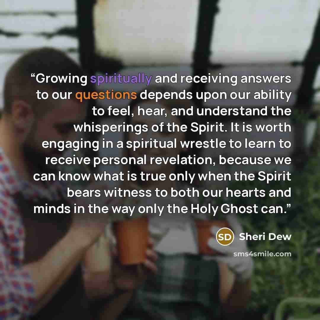 “Growing spiritually and receiving answers to our questions depends upon our ability to feel, hear, and understand the whisperings of the Spirit. It is worth engaging in a spiritual wrestle to learn to receive personal revelation, because we can know what is true only when the Spirit bears witness…” quote by Sheri Dew