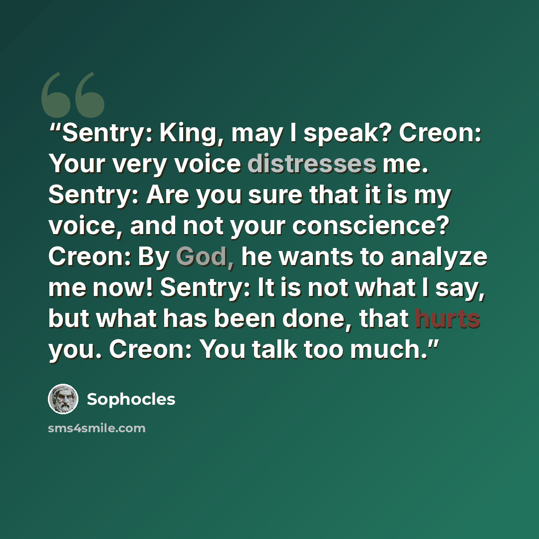 “Sentry: King, may I speak? Creon: Your very voice distresses me. Sentry: Are you sure that it is my voice, and not your conscience? Creon: By God, he wants to analyze me now! Sentry: It is not what I say, but what has been done, that hurts you. Creon: You talk too much.” quote by Sophocles