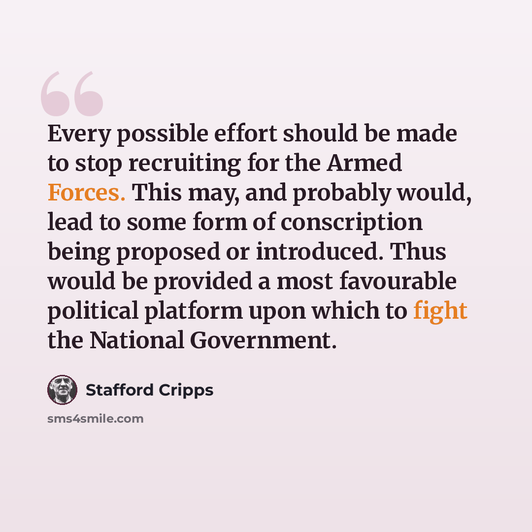 “Every possible effort should be made to stop recruiting for the Armed Forces. This may, and probably would, lead to some form of conscription being proposed or introduced. Thus would be provided a most favourable political platform upon which to fight the National Government.” quote by Stafford Cripps