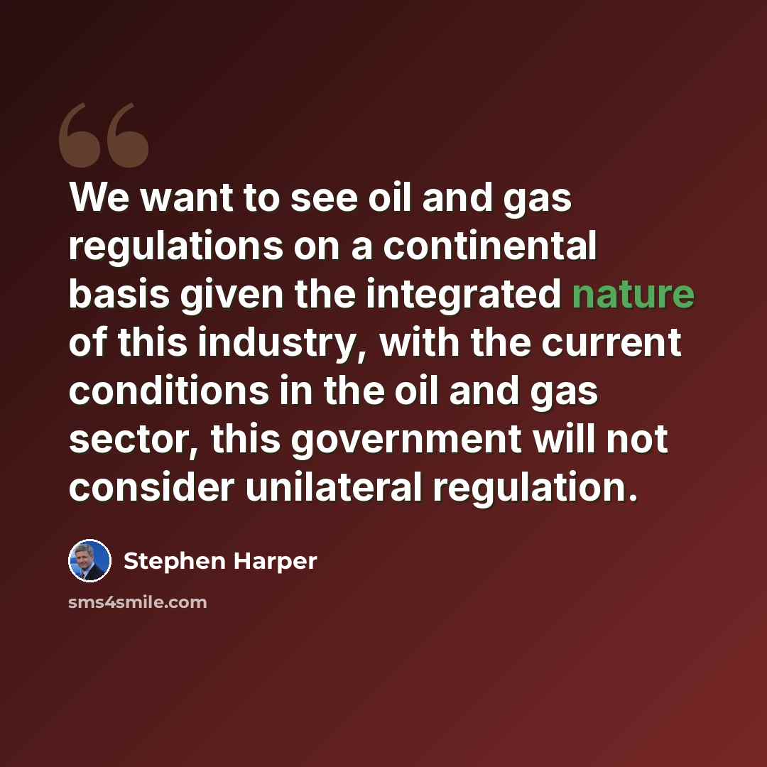 “We want to see oil and gas regulations on a continental basis given the integrated nature of this industry, with the current conditions in the oil and gas sector, this government will not consider unilateral regulation.” quote by Stephen Harper