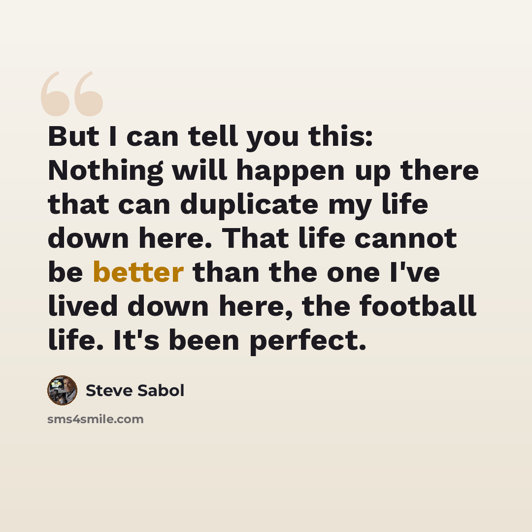 “But I can tell you this: Nothing will happen up there that can duplicate my life down here. That life cannot be better than the one I've lived down here, the football life. It's been perfect.” quote by Steve Sabol