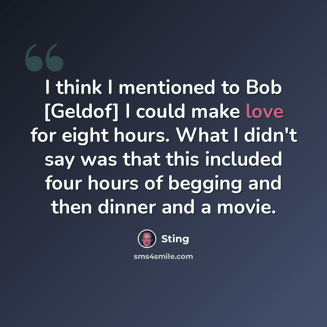 “I think I mentioned to Bob [Geldof] I could make love for eight hours. What I didn't say was that this included four hours of begging and then dinner and a movie.” quote by Sting