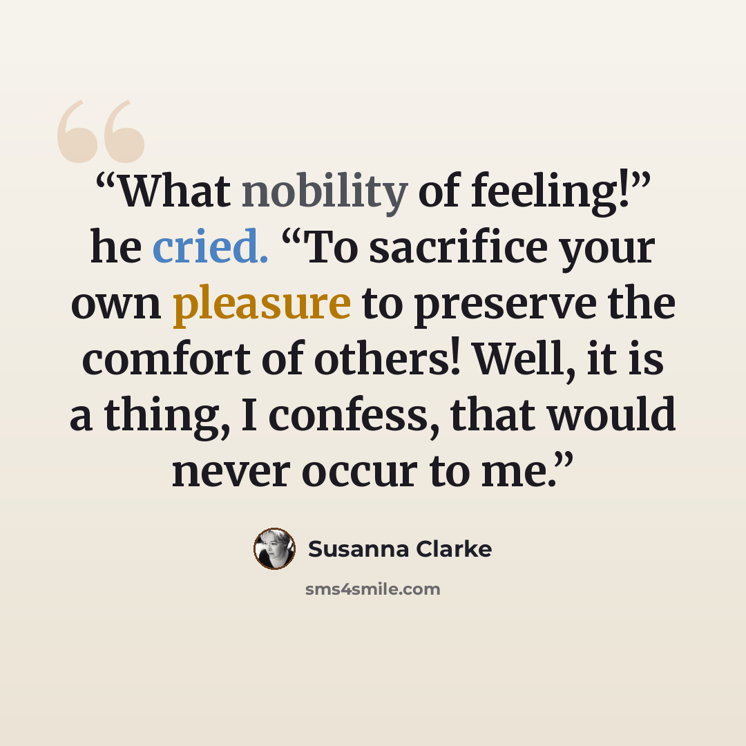 “What nobility of feeling!” he cried. “To sacrifice your own pleasure to preserve the comfort of others! Well, it is a thing, I confess, that would never occur to me.” quote by Susanna Clarke