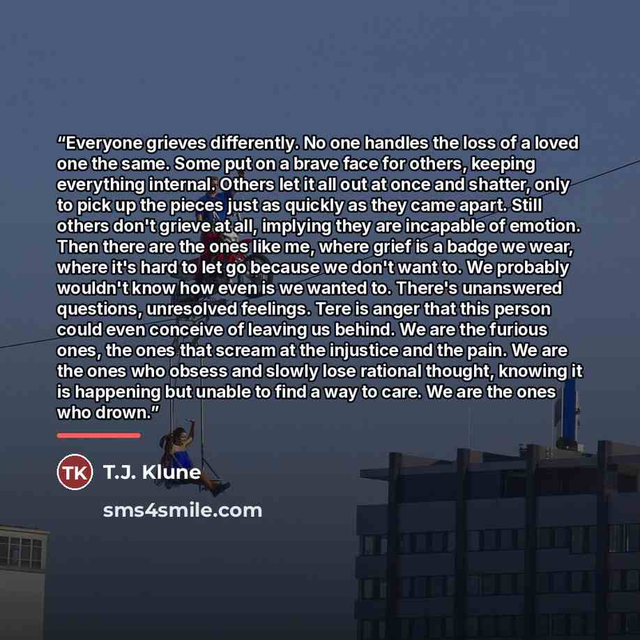 “Everyone grieves differently. No one handles the loss of a loved one the same. Some put on a brave face for others, keeping everything internal. Others let it all out at once and shatter, only to pick up the pieces just as quickly as they came apart. Still others don't grieve at all, implying they…” quote by T.J. Klune