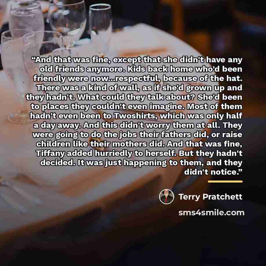 “And that was fine, except that she didn't have any old friends anymore. Kids back home who'd been friendly were now...respectful, because of the hat. There was a kind of wall, as if she'd grown up and they hadn't. What could they talk about? She'd been to places they couldn't even imagine. Most of…” quote by Terry Pratchett