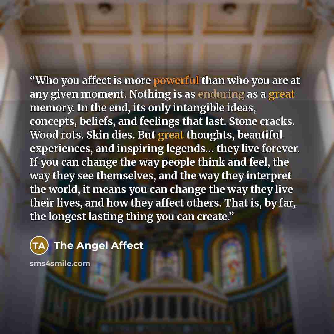 “Who you affect is more powerful than who you are at any given moment. Nothing is as enduring as a great memory. In the end, its only intangible ideas, concepts, beliefs, and feelings that last. Stone cracks. Wood rots. Skin dies. But great thoughts, beautiful experiences, and inspiring legends……” quote by The Angel Affect