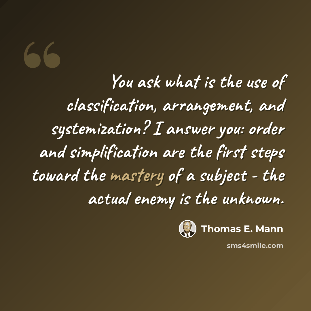 “You ask what is the use of classification, arrangement, and systemization? I answer you: order and simplification are the first steps toward the mastery of a subject - the actual enemy is the unknown.” quote by Thomas E. Mann