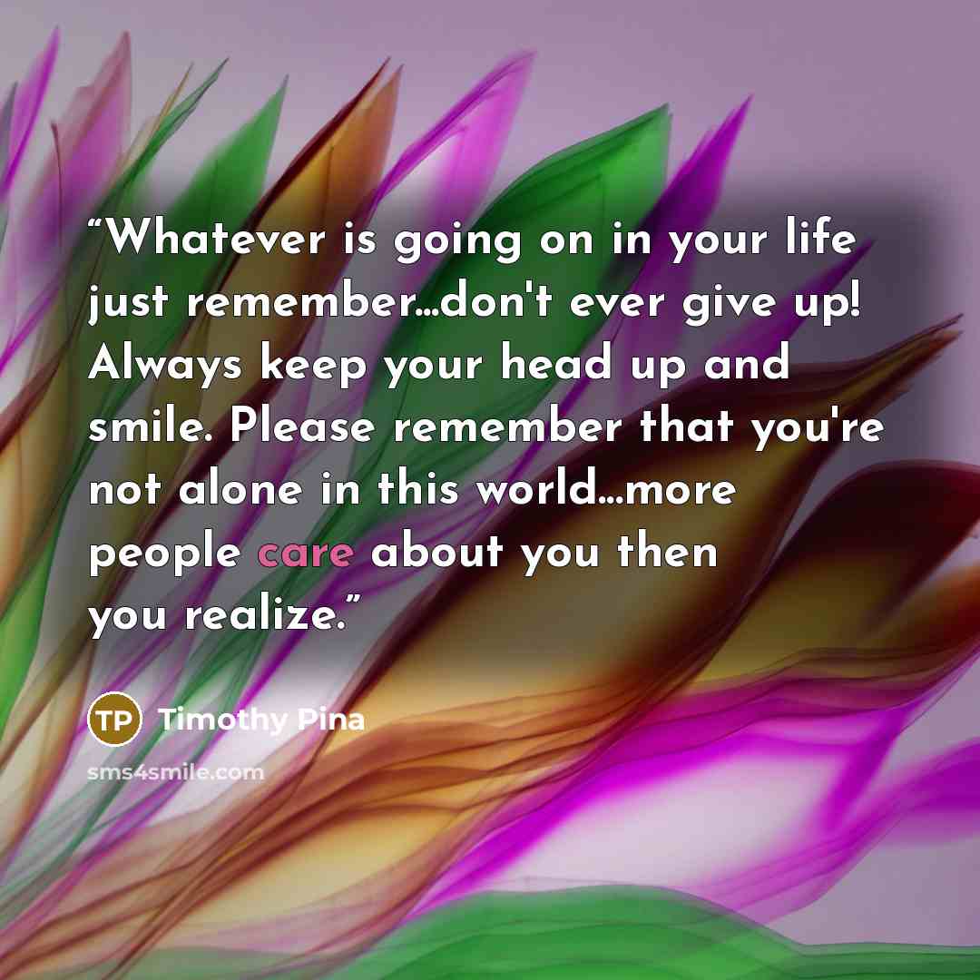 “Whatever is going on in your life just remember...don't ever give up! Always keep your head up and smile. Please remember that you're not alone in this world...more people care about you then you realize.” quote by Timothy Pina