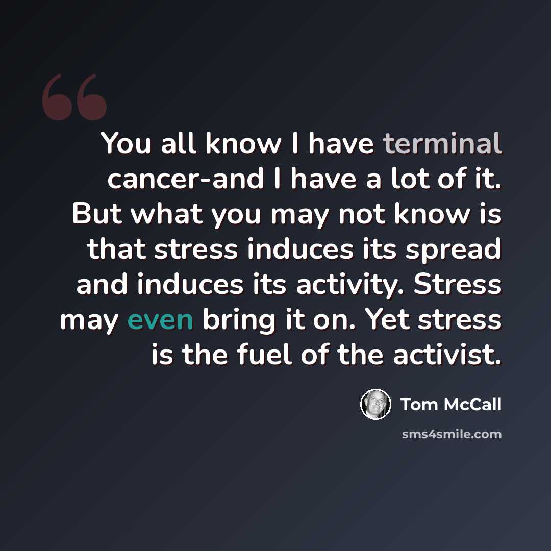 “You all know I have terminal cancer-and I have a lot of it. But what you may not know is that stress induces its spread and induces its activity. Stress may even bring it on. Yet stress is the fuel of the activist.” quote by Tom McCall