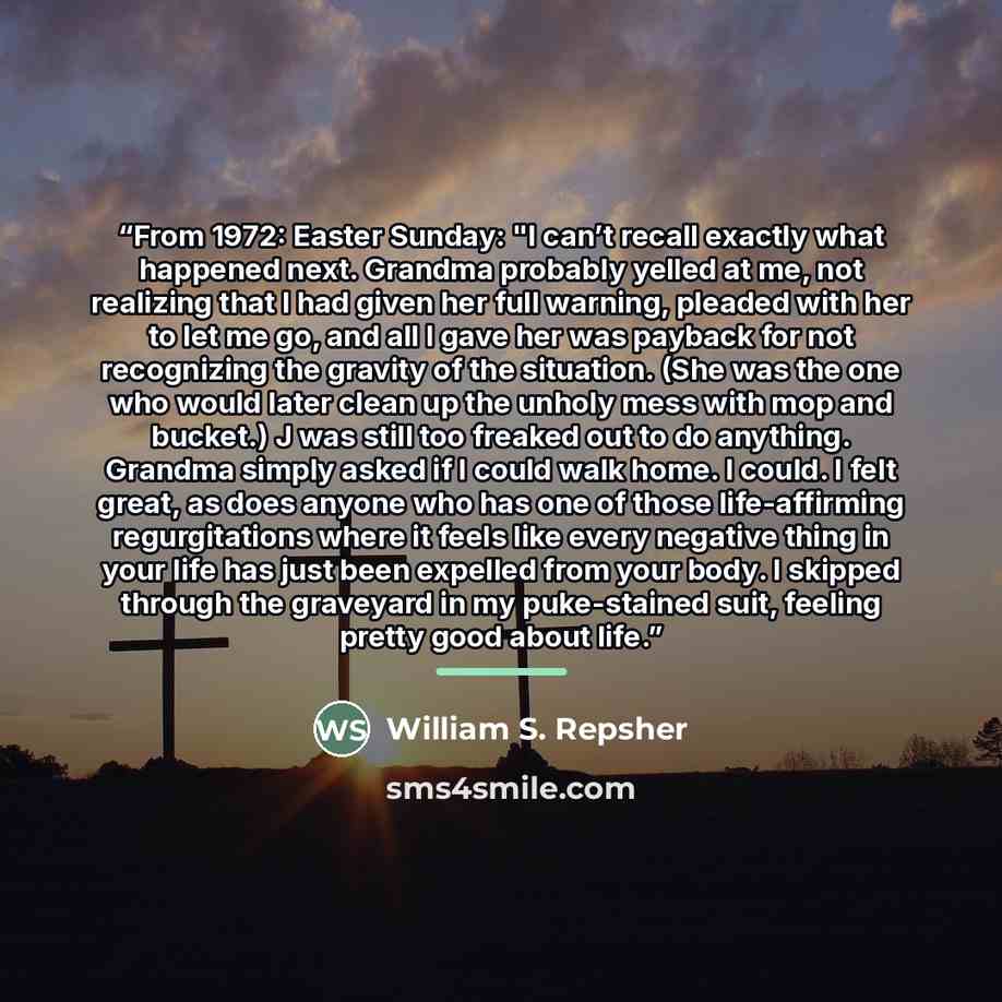 “From 1972: Easter Sunday: "I can’t recall exactly what happened next. Grandma probably yelled at me, not realizing that I had given her full warning, pleaded with her to let me go, and all I gave her was payback for not recognizing the gravity of the situation. (She was the one who would later…” quote by William S. Repsher