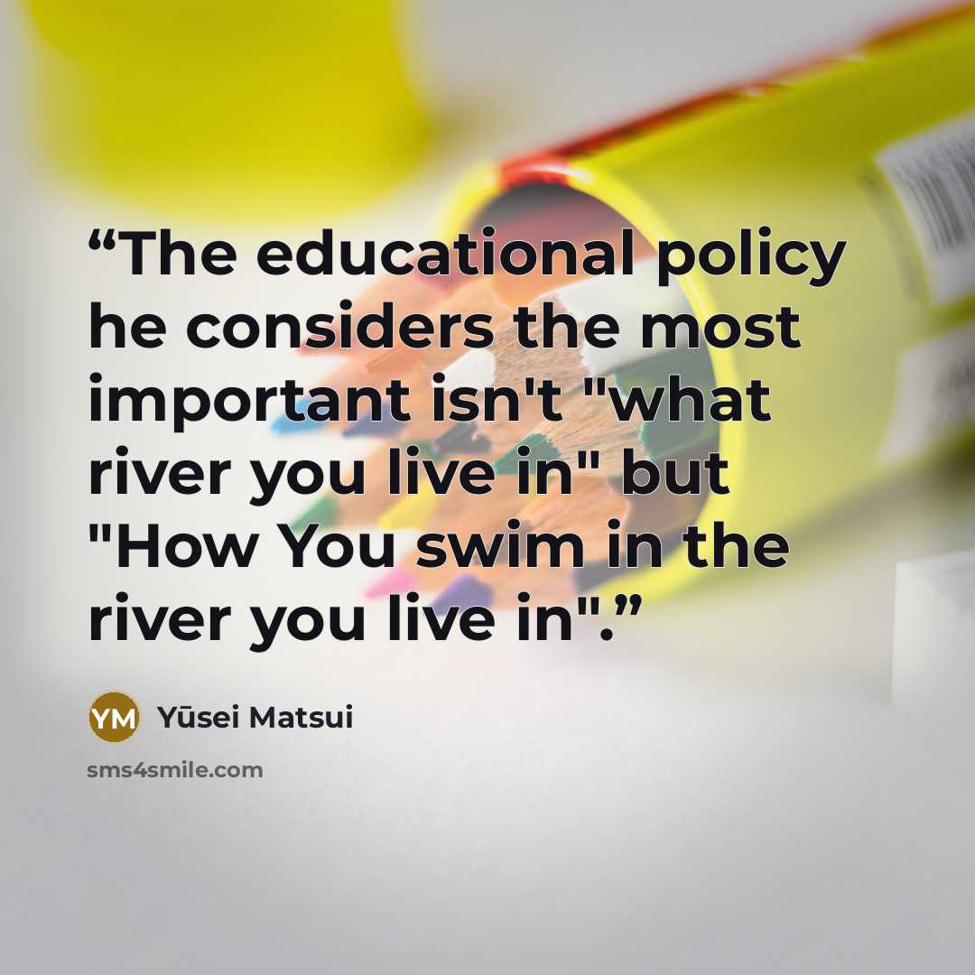“The educational policy he considers the most important isn't "what river you live in" but "How You swim in the river you live in".” quote by Yūsei Matsui