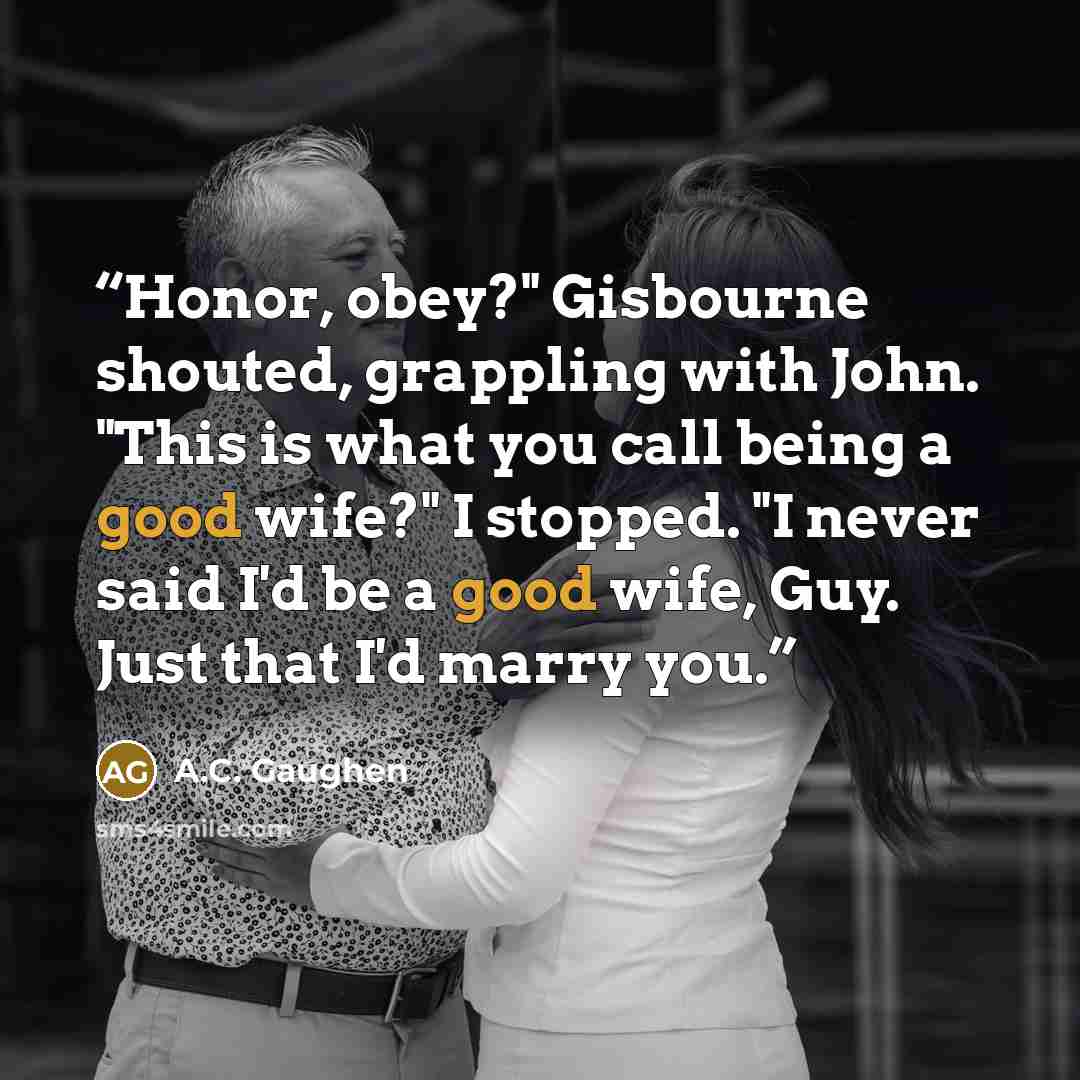 “Honor, obey?" Gisbourne shouted, grappling with John. "This is what you call being a good wife?" I stopped. "I never said I'd be a good wife, Guy. Just that I'd marry you.” quote by A.C. Gaughen