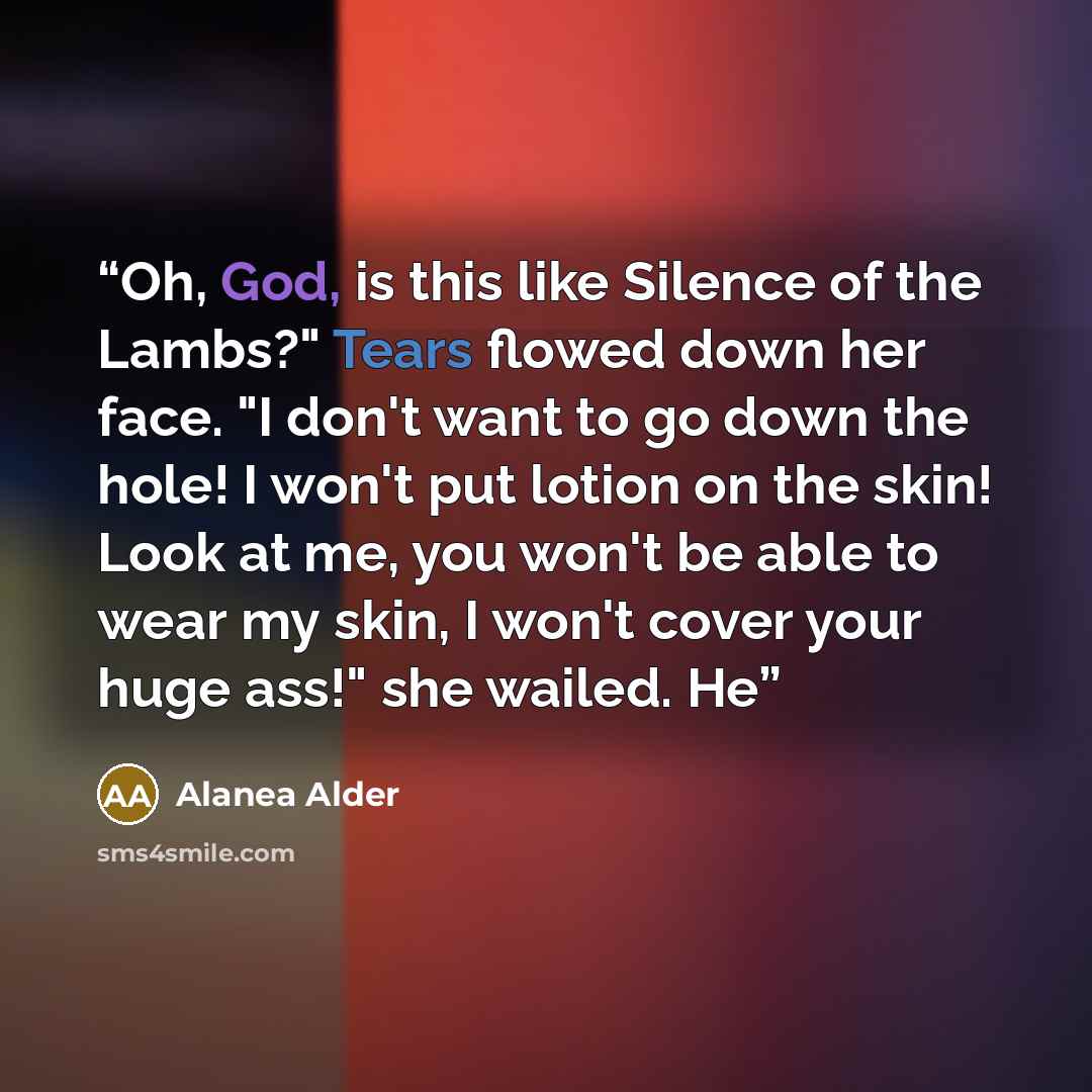 “Oh, God, is this like Silence of the Lambs?" Tears flowed down her face. "I don't want to go down the hole! I won't put lotion on the skin! Look at me, you won't be able to wear my skin, I won't cover your huge ass!" she wailed. He” quote by Alanea Alder