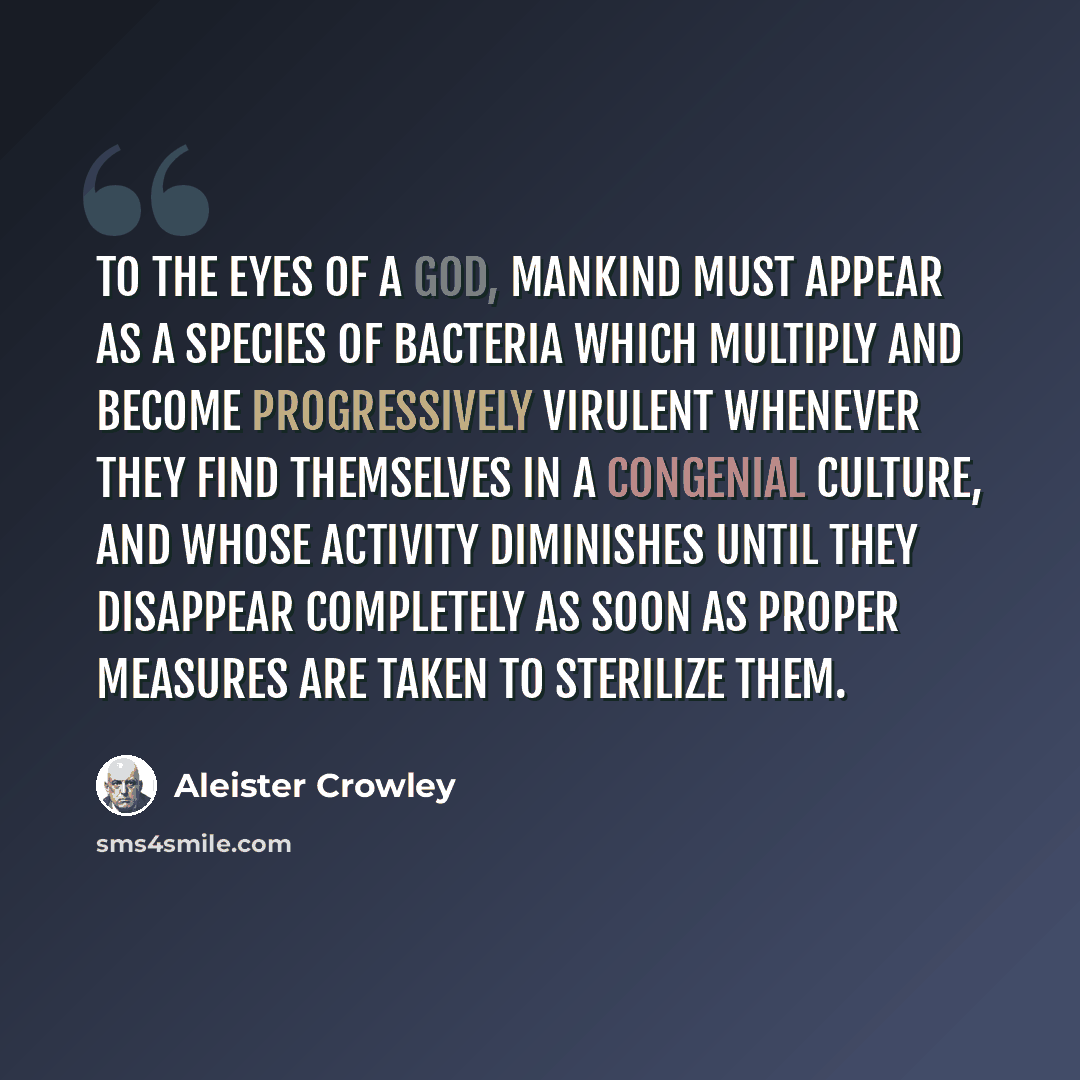 “To the eyes of a god, mankind must appear as a species of bacteria which multiply and become progressively virulent whenever they find themselves in a congenial culture, and whose activity diminishes until they disappear completely as soon as proper measures are taken to sterilize them.” quote by Aleister Crowley