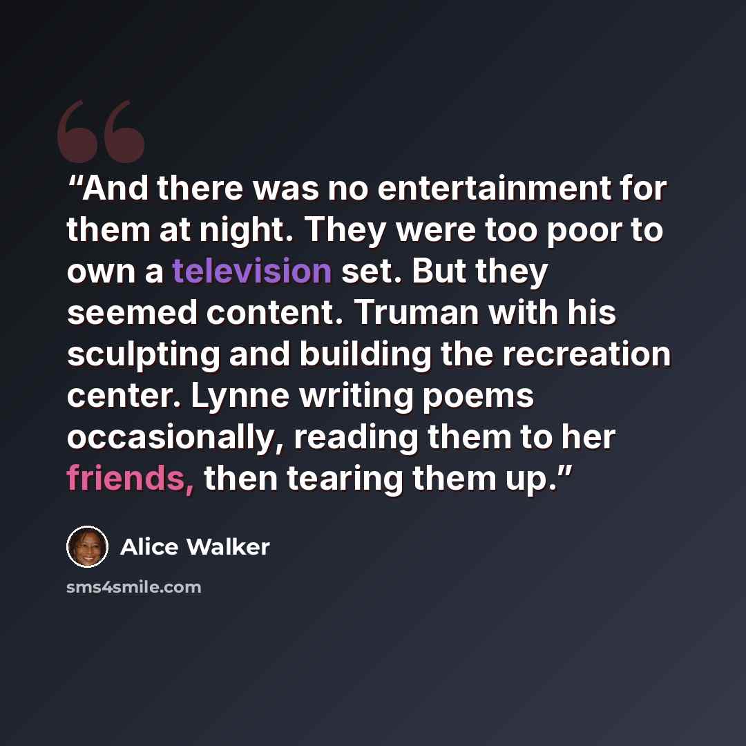 “And there was no entertainment for them at night. They were too poor to own a television set. But they seemed content. Truman with his sculpting and building the recreation center. Lynne writing poems occasionally, reading them to her friends, then tearing them up.” quote by Alice Walker