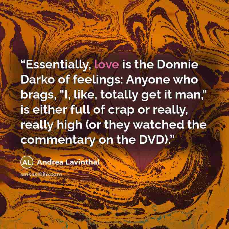 “Essentially, love is the Donnie Darko of feelings: Anyone who brags, "I, like, totally get it man," is either full of crap or really, really high (or they watched the commentary on the DVD).” quote by Andrea Lavinthal