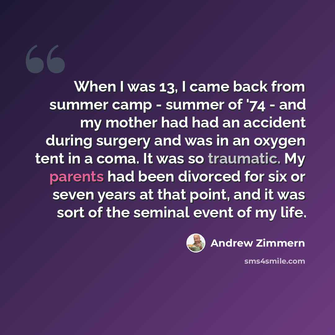 “When I was 13, I came back from summer camp - summer of '74 - and my mother had had an accident during surgery and was in an oxygen tent in a coma. It was so traumatic. My parents had been divorced for six or seven years at that point, and it was sort of the seminal event of my life.” quote by Andrew Zimmern
