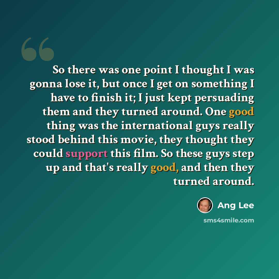 “So there was one point I thought I was gonna lose it, but once I get on something I have to finish it; I just kept persuading them and they turned around. One good thing was the international guys really stood behind this movie, they thought they could support this film. So these guys step up and…” quote by Ang Lee