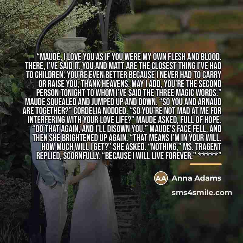 “Maude, I love you as if you were my own flesh and blood. There, I’ve said it. You and Matt are the closest thing I’ve had to children. You’re even better because I never had to carry or raise you, thank heavens. May I add, you’re the second person tonight to whom I’ve said the three magic words.”…” quote by Anna Adams