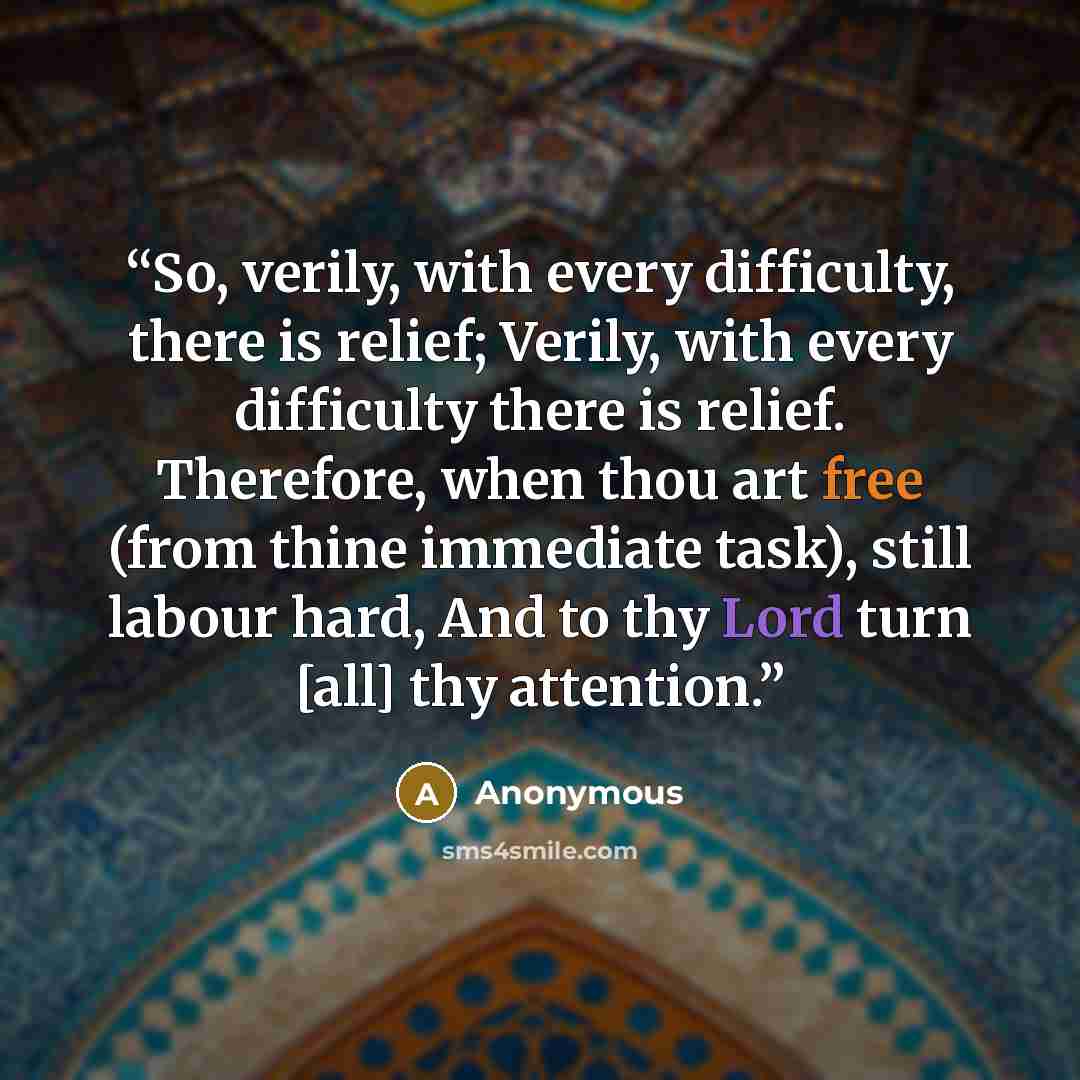 “So, verily, with every difficulty, there is relief; Verily, with every difficulty there is relief. Therefore, when thou art free (from thine immediate task), still labour hard, And to thy Lord turn [all] thy attention.” quote by Anonymous