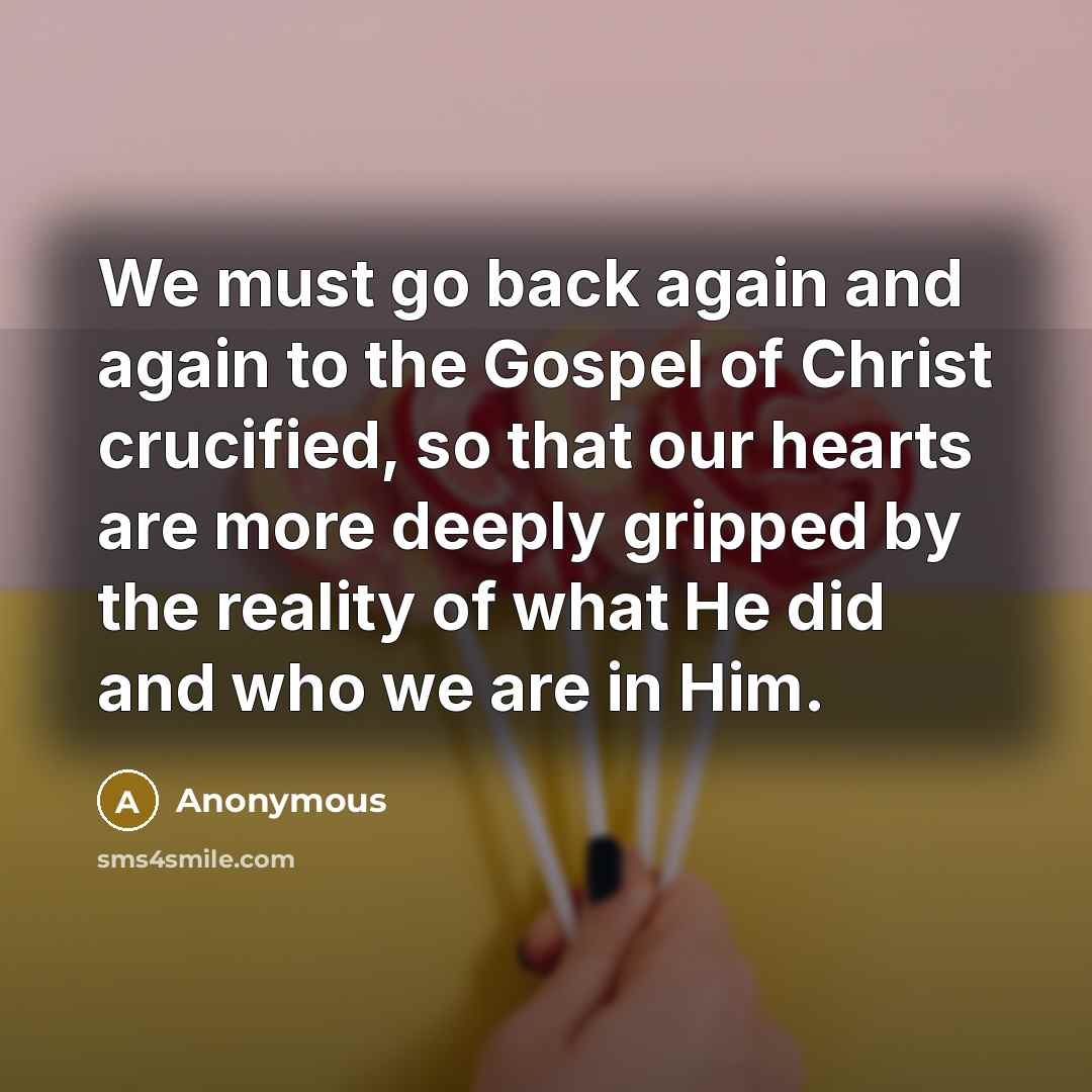 “We must go back again and again to the Gospel of Christ crucified, so that our hearts are more deeply gripped by the reality of what He did and who we are in Him.” quote by Anonymous