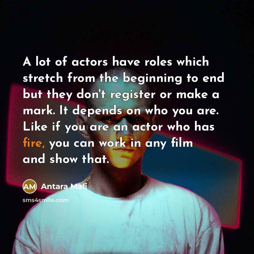 “A lot of actors have roles which stretch from the beginning to end but they don't register or make a mark. It depends on who you are. Like if you are an actor who has fire, you can work in any film and show that.” quote by Antara Mali