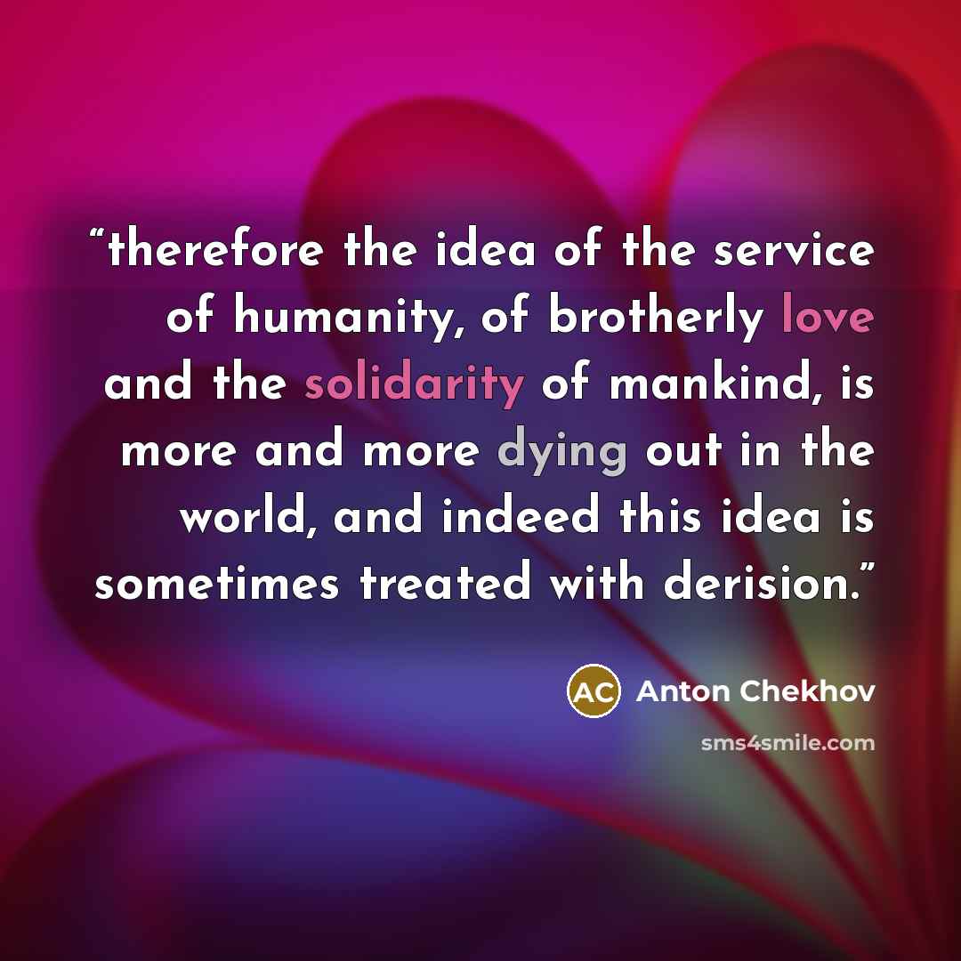 “therefore the idea of the service of humanity, of brotherly love and the solidarity of mankind, is more and more dying out in the world, and indeed this idea is sometimes treated with derision.” quote by Anton Chekhov