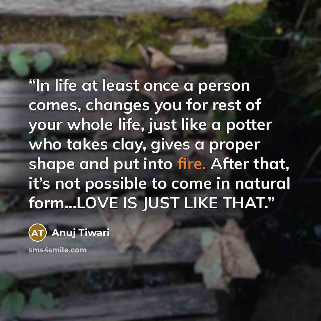 “In life at least once a person comes, changes you for rest of your whole life, just like a potter who takes clay, gives a proper shape and put into fire. After that, it’s not possible to come in natural form...LOVE IS JUST LIKE THAT.” quote by Anuj Tiwari